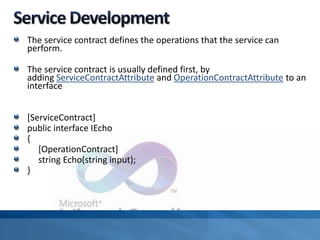 The service contract defines the operations that the service can
perform.
The service contract is usually defined first, by
adding ServiceContractAttribute and OperationContractAttribute to an
interface
[ServiceContract]
public interface IEcho
{
[OperationContract]
string Echo(string input);
}
 
