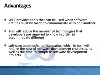 WCF provides tools that can be used when software
entities must be made to communicate with one another
This will reduce the number of technologies that
developers are required to know in order to
accommodate different
software communication scenarios, which in turn will
reduce the cost of software development resources, as
well as the time to complete software development
projects.
 