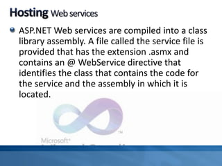 ASP.NET Web services are compiled into a class
library assembly. A file called the service file is
provided that has the extension .asmx and
contains an @ WebService directive that
identifies the class that contains the code for
the service and the assembly in which it is
located.
 