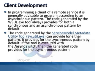 In programming a client of a remote service it is
generally advisable to program according to an
asynchronous pattern. The code generated by the
WSDL.exe tool always provides for both a
synchronous and an asynchronous pattern by
default.
The code generated by the ServiceModel Metadata
Utility Tool (Svcutil.exe) can provide for either
pattern. It provides for the synchronous pattern by
default. If the tool is executed with
the /async switch, then the generated code
provides for the asynchronous pattern
 