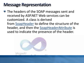 The headers of the SOAP messages sent and
received by ASP.NET Web services can be
customized. A class is derived
from SoapHeader to define the structure of the
header, and then the SoapHeaderAttribute is
used to indicate the presence of the header.
 