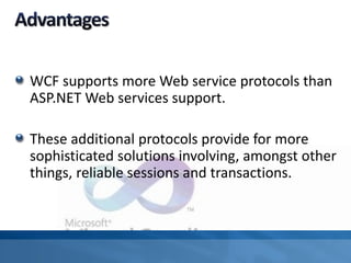 WCF supports more Web service protocols than
ASP.NET Web services support.
These additional protocols provide for more
sophisticated solutions involving, amongst other
things, reliable sessions and transactions.
 