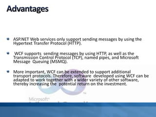 ASP.NET Web services only support sending messages by using the
Hypertext Transfer Protocol (HTTP).
WCF supports sending messages by using HTTP, as well as the
Transmission Control Protocol (TCP), named pipes, and Microsoft
Message Queuing (MSMQ).
More important, WCF can be extended to support additional
transport protocols. Therefore, software developed using WCF can be
adapted to work together with a wider variety of other software,
thereby increasing the potential return on the investment.
 