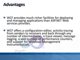 WCF provides much richer facilities for deploying
and managing applications than ASP.NET Web
services provides.
WCF offers a configuration editor, activity tracing
from senders to receivers and back through any
number of intermediaries, a trace viewer, message
logging, a vast number of performance counters,
and support for Windows Management
Instrumentation.
 
