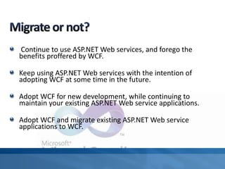 Continue to use ASP.NET Web services, and forego the
benefits proffered by WCF.
Keep using ASP.NET Web services with the intention of
adopting WCF at some time in the future.
Adopt WCF for new development, while continuing to
maintain your existing ASP.NET Web service applications.
Adopt WCF and migrate existing ASP.NET Web service
applications to WCF.
 