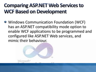 Windows Communication Foundation (WCF)
has an ASP.NET compatibility mode option to
enable WCF applications to be programmed and
configured like ASP.NET Web services, and
mimic their behaviour.
 