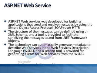 ASP.NET Web services was developed for building
applications that send and receive messages by using the
Simple Object Access Protocol (SOAP) over HTTP.
The structure of the messages can be defined using an
XML Schema, and a tool is provided to facilitate
serializing the messages to and from .NET Framework
objects.
The technology can automatically generate metadata to
describe Web services in the Web Services Description
Language (WSDL), and a second tool is provided for
generating clients for Web services from the WSDL.
 