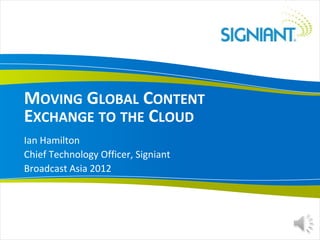 MOVING GLOBAL CONTENT
EXCHANGE TO THE CLOUD
Ian Hamilton
Chief Technology Officer, Signiant
Broadcast Asia 2012
 