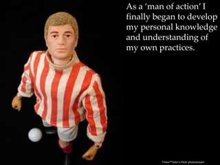 As a ‘man of action’ I finally began to develop my personal knowledge and understanding of my own practices.Tinker*Tailor's Flickr photostream