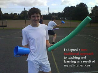 I adopted a non-traditional approach to teaching and learning as a result of my self-reflections.