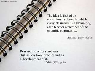 Lady-bug's Flickr photostreamThe idea is that of an educational science in which every classroom is a laboratory, each teacher a member of the scientific community.Stenhouse (1977,  p. 142)Research functions not as a distraction from practice but as a development of it.Schön (1983,  p. ix)