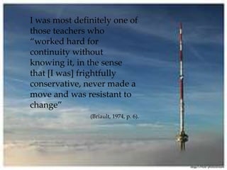 I was most definitely one of those teachers who “worked hard for continuity without knowing it, in the sense that [I was] frightfully conservative, never made a move and was resistant to change”(Briault, 1974, p. 6).idogu’sFlickr photostream