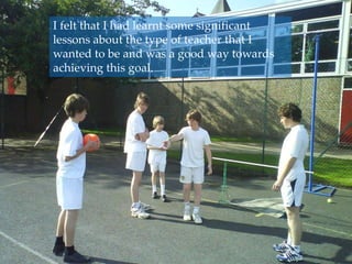 I felt that I had learnt some significant lessons about the type of teacher that I wanted to be and was a good way towards achieving this goal.