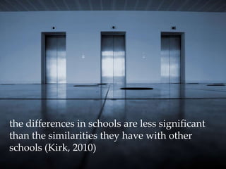 the differences in schools are less significant than the similarities they have with other schools (Kirk, 2010) 