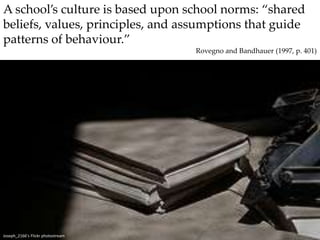 A school’s culture is based upon school norms: “shared beliefs, values, principles, and assumptions that guide patterns of behaviour.”Rovegno and Bandhauer (1997, p. 401)Joseph_2166’s Flickr photostream
