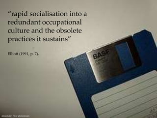 “rapid socialisation into a redundant occupational culture and the obsolete practices it sustains” Elliott (1991, p. 7).abluedude'sFlickr photostream