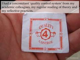 I had a concomitant ‘quality control system’ from my academic colleagues, my regular reading of theory and my reflective practices.{tnarik‘sFlickr photostream