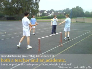 an understanding greater than that expected of both a teacher and an academic,But more profoundly perhaps for a “not-too-bright individual” Whitehead and Hendry (1976, p.75).