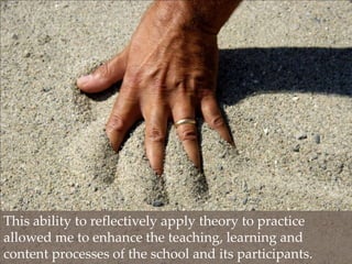 This ability to reflectively apply theory to practice allowed me to enhance the teaching, learning and content processes of the school and its participants.