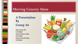 A Presentation
By
Group A6
Moving Grocery Store
Shuvescha De
(1311006)
Amit Kumar Saha
(1311016)
Rajon Paul Pantha
(1311026)
 