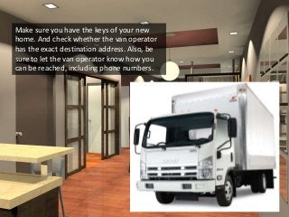 Make sure you have the keys of your new
home. And check whether the van operator
has the exact destination address. Also, be
sure to let the van operator know how you
can be reached, including phone numbers.
 