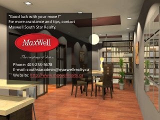 “Good luck with your move!”
For more assistance and tips, contact
Maxwell South Star Realty.
Phone: 403-253-5678
E-mail: southstaradmin@maxwellrealty.ca
Website: http://www.maxwellrealty.ca
 
