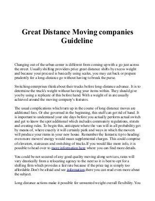 Great Distance Moving companies
Guideline
Changing out of the urban center is different from coming up with a go just across
the street. Usually shifting providers price great distance shifts by excess weight
and because your proceed is basically using scales, you may cut back or prepare
prudently for a long-distance go without having to break the purse.
Switching enterprises think about their trucks before long-distance advance. It is to
determine the truck's weight without having your items within. They should give
you by using a replicate of this before hand. With a weight of in are usually
achieved around the moving company's features.
The usual complications which turn up in the course of long distance moves are
additional fees. Or else governed in the beginning, this stuff can get rid of hand. It
is important to understand your site days before you actually perform actual switch
and get to know the spot additional which includes community regulations, streets
and creating rules. To begin this, anticipate where the van will in all probability get
by means of, where exactly it will certainly park and ways in which the movers
will produce your items in your new house. Remember the fantastic tip to heading:
even more movers' energy would mean supplemental charges. This could comprise
of elevators, staircases and switching of trucks.If you would like more info, it is
possible to head over to more information here where you can find more details.
You could be not secured of any good quality moving along services, rates will
vary drastically from a relocating agency to the next so it is best to opt for a
shifting firm which provides a fair rate because if the price tag is simply too
affordable.Don't be afraid and see information,there you can read even more about
the subject.
Long distance actions make it possible for unwanted weight overall flexibility. You
 