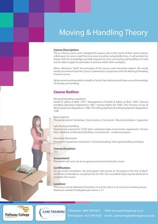 Moving & Handling Theory
Course Description:
This is a theory course and is designed for anyone who in the course of their work could be
called upon to move a load from one area to another using bodily force. It will provide the
learner with the knowledge and skills required to carry out moving and handling of a load
and be able to apply the principles in practice within their workplace.
When refering to “load” the principles of the course cover inanimate objects. We would
wholly recommend that this course is delivered in conjunction with the Moving & Handling
Practical course.
All personnel working within a Health or Social Care setting should have a sound knowledge
of moving and handling.

Course Outline:
Moving & Handling Legislation
Health & Safety at Work 1974 / Management of Health & Safety at Work 1999 / Manual
Handling Operations Regulations 1992 / Human Rights Act 1998 / The Provision & Use of
Work Equipment Regulations 1998 / The Lifting Operation & Lifting Equipment Regulations
1998
Basic Anatomy
The spinal column / Vertebrae / Discs & nerves / Facet joints / Muscles & tendons / Ligaments
Safe Moving & Handling
Dynamic risk assessment / TILEE (task, individual, load, environment, equipment) / Factors
that contribute to Moving & Handling / Controversial – unsafe techniques
Good Base Movement
Principles of good base movement / Pushing & pulling / Moving & Handling technique

Course Duration:
3hrs

Assessment:
The trainer will carry out an on-going assessment during the course

Certification:
On successful completion, the participants will receive an “Emergency First Aid at Work”
certificate of attendance recognised by the HSE. The accredited body requires photo ID to
complete this course.

Location:
The course can be delivered at locations to suit the client or at one of our training venues
Maximum number of delegates per trainer is 12

Telephone: 0845 468 0870

Pathway College
putting you first

Web: www.pathwaygroup.co.uk

Birmingham: 0121 369 0100

Email: caretraining@pathwaygroup.co.uk

 