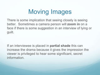 Moving Images 
There is some implication that seeing closely is seeing 
better. Sometimes a camera person will zoom in on a 
face if there is some suggestion in an interview of lying or 
guilt. 
If an interviewee is placed in partial shade this can 
increase the drama because it gives the impression the 
viewer is privileged to hear some significant, secret 
information. 
 
