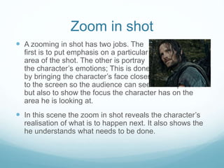 Zoom in shot 
 A zooming in shot has two jobs. The 
first is to put emphasis on a particular 
area of the shot. The other is portray 
the character’s emotions; This is done 
by bringing the character’s face closer 
to the screen so the audience can see their expression 
but also to show the focus the character has on the 
area he is looking at. 
 In this scene the zoom in shot reveals the character’s 
realisation of what is to happen next. It also shows the 
he understands what needs to be done. 
 