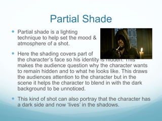 Partial Shade 
 Partial shade is a lighting 
technique to help set the mood & 
atmosphere of a shot. 
 Here the shading covers part of 
the character’s face so his identity is hidden. This 
makes the audience question why the character wants 
to remain hidden and to what he looks like. This draws 
the audiences attention to the character but in the 
scene it helps the character to blend in with the dark 
background to be unnoticed. 
 This kind of shot can also portray that the character has 
a dark side and now ‘lives’ in the shadows. 
 