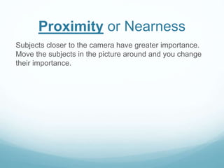 Proximity or Nearness 
Subjects closer to the camera have greater importance. 
Move the subjects in the picture around and you change 
their importance. 
 