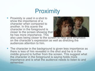 Proximity 
 Proximity is used in a shot to 
show the importance of a 
character when compared to 
another. In this scene the 
character in the foreground is 
closer to the screen showing that 
he has more importance. This 
also uses being closer to the screen to help give emphasis 
on the character’s expression as well as directing the 
audiences attention to him. 
 The character in the background is given less importance as 
there is less of him revealed in the shot and he is in the 
middle ground to further from the screen. This suggest what 
the character in the foreground is saying holds more 
importance and is what the audience needs to listen to and 
remember. 
 
