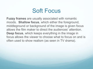 Soft Focus 
Fuzzy frames are usually associated with romantic 
moods. Shallow focus, which either the foreground, 
middleground or background of the image is given focus 
allows the film maker to direct the audiences’ attention. 
Deep focus, which keeps everything in the image in 
focus allows the viewer to choose what to focus on and is 
often used to show realism (as seen in TV drama). 
 