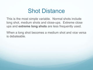 Shot Distance 
This is the most simple variable. Normal shots include 
long shot, medium shots and close-ups. Extreme close 
ups and extreme long shots are less frequently used. 
When a long shot becomes a medium shot and vice versa 
is debateable. 
 