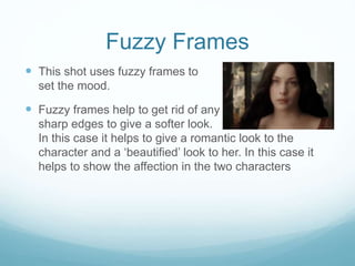 Fuzzy Frames 
 This shot uses fuzzy frames to 
set the mood. 
 Fuzzy frames help to get rid of any 
sharp edges to give a softer look. 
In this case it helps to give a romantic look to the 
character and a ‘beautified’ look to her. In this case it 
helps to show the affection in the two characters 
 