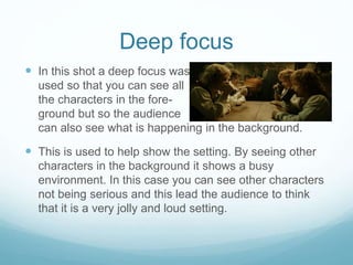 Deep focus 
 In this shot a deep focus was 
used so that you can see all 
the characters in the fore-ground 
but so the audience 
can also see what is happening in the background. 
 This is used to help show the setting. By seeing other 
characters in the background it shows a busy 
environment. In this case you can see other characters 
not being serious and this lead the audience to think 
that it is a very jolly and loud setting. 
 