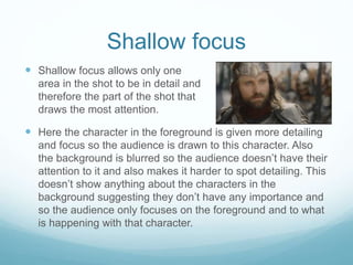 Shallow focus 
 Shallow focus allows only one 
area in the shot to be in detail and 
therefore the part of the shot that 
draws the most attention. 
 Here the character in the foreground is given more detailing 
and focus so the audience is drawn to this character. Also 
the background is blurred so the audience doesn’t have their 
attention to it and also makes it harder to spot detailing. This 
doesn’t show anything about the characters in the 
background suggesting they don’t have any importance and 
so the audience only focuses on the foreground and to what 
is happening with that character. 
