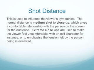 Shot Distance 
This is used to influence the viewer’s sympathies. The 
normal distance is medium shot to close up; which gives 
a comfortable relationship with the person on the screen 
for the audience. Extreme close ups are used to make 
the viewer feel uncomfortable, with an evil character for 
instance, or to emphasise the tension felt by the person 
being interviewed. 
 