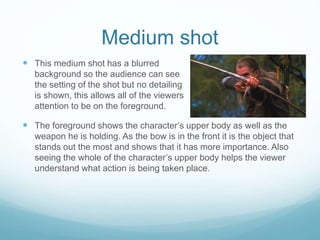 Medium shot 
 This medium shot has a blurred 
background so the audience can see 
the setting of the shot but no detailing 
is shown, this allows all of the viewers 
attention to be on the foreground. 
 The foreground shows the character’s upper body as well as the 
weapon he is holding. As the bow is in the front it is the object that 
stands out the most and shows that it has more importance. Also 
seeing the whole of the character’s upper body helps the viewer 
understand what action is being taken place. 
 