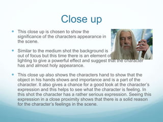 Close up 
 This close up is chosen to show the 
significance of the characters appearance in 
the scene. 
 Similar to the medium shot the background is 
out of focus but this time there is an element of 
lighting to give a powerful effect and suggest that the character 
has and almost holy appearance. 
 This close up also shows the characters hand to show that the 
object in his hands shows and importance and is a part of the 
character. It also gives a chance for a good look at the character’s 
expression and this helps to see what the character is feeling. In 
this shot the character has a rather serious expression. Seeing this 
expression in a close proximity shows that there is a solid reason 
for the character’s feelings in the scene. 
 