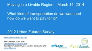 Moving in a Livable Region March 14, 2014
What kind of transportation do we want and
how do we want to pay for it?
2012 Urban Futures Survey
www.urbanfuturessurvey.com
Ken Cameron, FCIP, RPP
kdcameron@kdcameron.com
Jacint Simon, Urban Studies Masters Candidate, SFU
jsimon@sfu.ca
 
