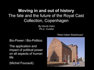 Moving in and out of history
The fate and the future of the Royal Cast
Collection, Copenhagen
By Henrik Holm
Ph.d., Curator
”West Indian Warehouse”

Bio-Power / Bio-Politics:
The application and
impact of political power
on all aspects of human
life
(Michel Foucault)

 