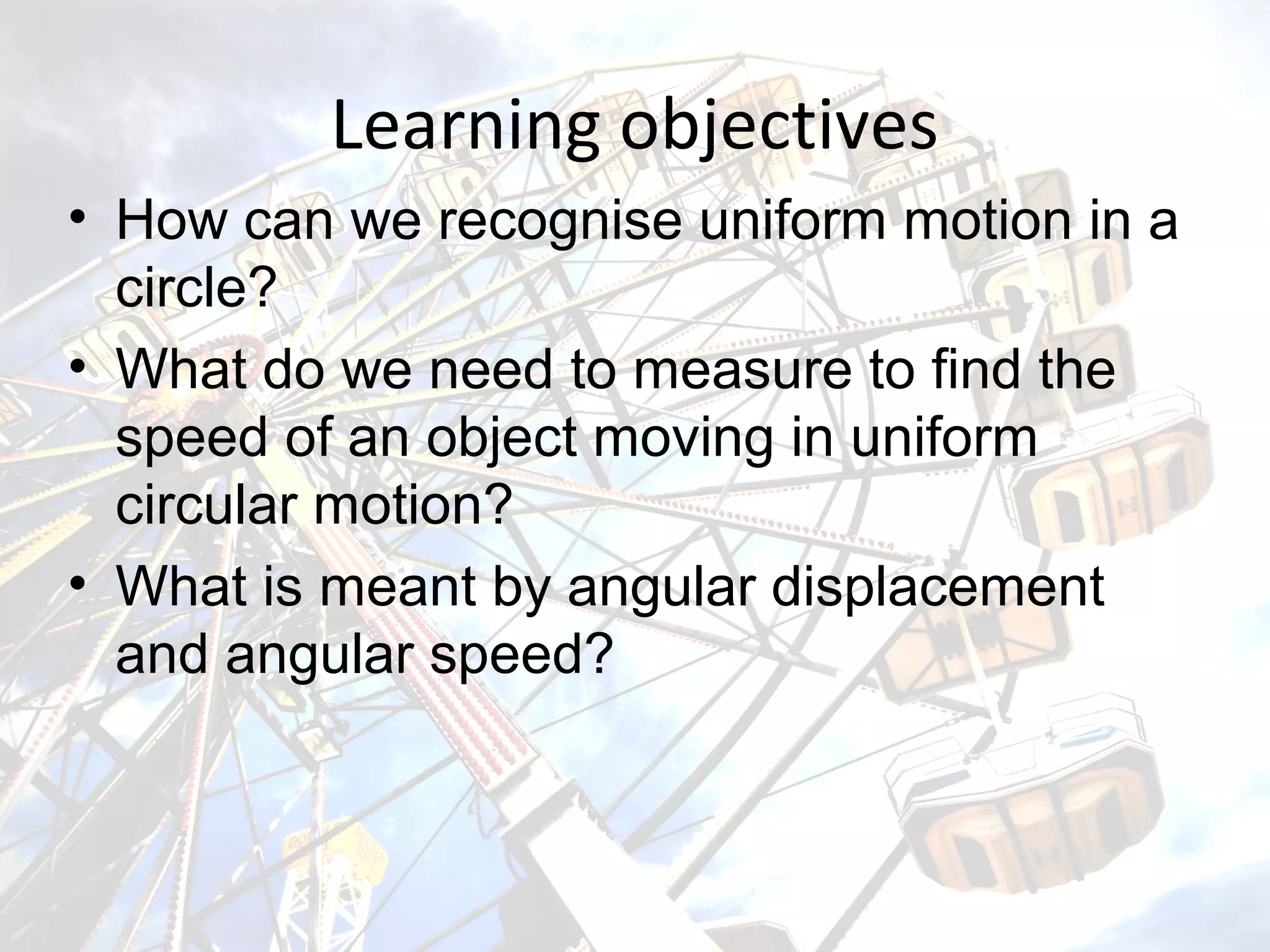 Learning objectives
• How can we recognise uniform motion in a
circle?
• What do we need to measure to find the
speed of an object moving in uniform
circular motion?
• What is meant by angular displacement
and angular speed?
 