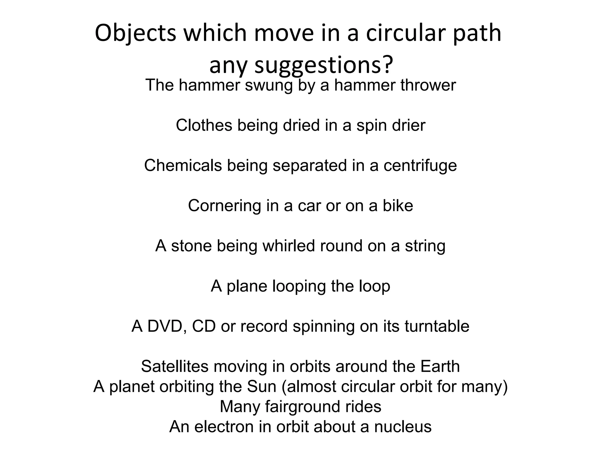 Objects which move in a circular path
any suggestions?
The hammer swung by a hammer thrower
Clothes being dried in a spin drier
Chemicals being separated in a centrifuge
Cornering in a car or on a bike
A stone being whirled round on a string
A plane looping the loop
A DVD, CD or record spinning on its turntable
Satellites moving in orbits around the Earth
A planet orbiting the Sun (almost circular orbit for many)
Many fairground rides
An electron in orbit about a nucleus
 