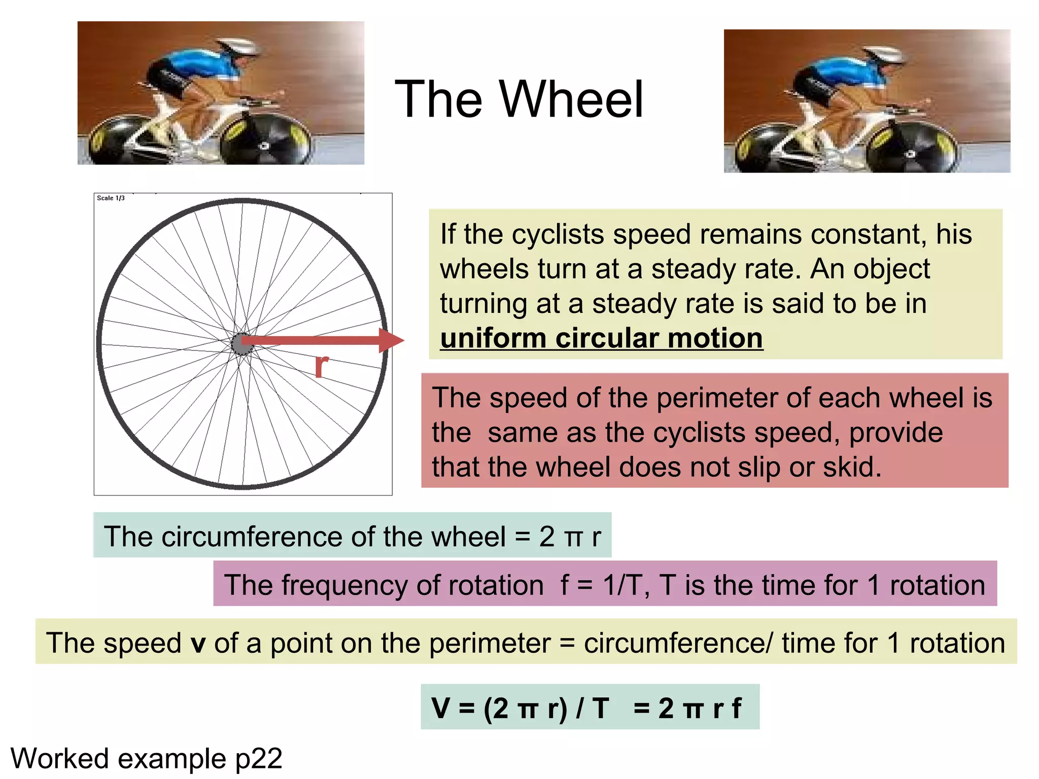 The Wheel
The speed of the perimeter of each wheel is
the same as the cyclists speed, provide
that the wheel does not slip or skid.
r
If the cyclists speed remains constant, his
wheels turn at a steady rate. An object
turning at a steady rate is said to be in
uniform circular motion
The circumference of the wheel = 2 π r
The frequency of rotation f = 1/T, T is the time for 1 rotation
The speed v of a point on the perimeter = circumference/ time for 1 rotation
V = (2 π r) / T = 2 π r f
Worked example p22
 