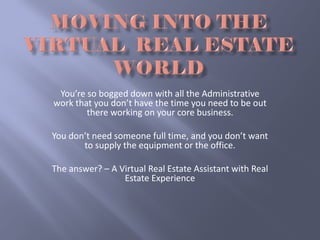 You’re so bogged down with all the Administrative 
work that you don’t have the time you need to be out 
        there working on your core business.

You don’t need someone full time, and you don’t want 
       to supply the equipment or the office.

The answer? – A Virtual Real Estate Assistant with Real 
                 Estate Experience
 