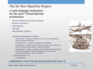 The Da Vinci Maschine Project
a multi-language renaissance
for the Java™ Virtual Machine
architecture
 •   Da Vinci Machine sub-projects include:
 •   Dynamic invocation
 •   Continuations
 •   Tail-calls
 •   And interface injection

 •   JVM has 4 bytecodes for method
        invokevirtual - Invokes a method on a class. This is the typical
         type of method invocation.
        invokeinterface - Invokes a method on an interface.
        invokestatic - Invokes a static method on a class. This is the only
         kind of invocation that lacks a receiver argument.
        invokespecial - Invokes a method without reference to the type of
         the receiver. Methods called this way can be constructors,
         superclass methods, or private methods.
 •   + one more since 1.7:
        invokedynamic

Invokedynamic is the first new java bytecode since Java 1.0.
Markus Eisele, http://blog.eisele.net                                          7/7/2011   12
 