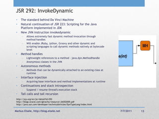 JSR 292: InvokeDynamic
 •   The standard behind Da Vinci Machine
 •   Natural continuation of JSR 223: Scripting for the Java
     Platform implemented in JDK
 •   New JVM instruction invokedynamic
         Allows extremely fast dynamic method invocation through
          method handles
         Will enable JRuby, Jython, Groovy and other dynamic and
          scripting languages to call dynamic methods natively at bytecode
          level
 •   Method handles
         Lightweight references to a method – java.dyn.MethodHandle
         Anonymous classes in the JVM
 •   Autonomous methods
         Methods that can be dynamically attached to an existing class at
          runtime
 •   Interface injection
         Acquiring base interfaces and method implementations at runtime
 •   Continuations and stack introspection
         Suspend / resume thread's execution stack
 •   Tail calls and tail recursion
 http://jcp.org/en/jsr/detail?id=292
 http://blogs.oracle.com/gbracha/resource/JAOO2005.pdf
 http://java.sun.com/developer/technicalArticles/DynTypeLang/index.html


Markus Eisele, http://blog.eisele.net                                        7/7/2011   13
 