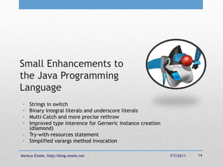 Small Enhancements to
the Java Programming
Language
 • Strings in switch
 • Binary integral literals and underscore literals
 • Multi-Catch and more precise rethrow
 • Improved type interence for Gerneric instance creation
   (diamond)
 • Try-with-resources statement
 • Simplified varargs method invocation

Markus Eisele, http://blog.eisele.net                       7/7/2011   14
 